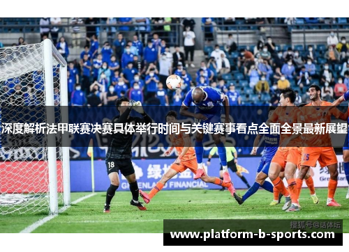 深度解析法甲联赛决赛具体举行时间与关键赛事看点全面全景最新展望