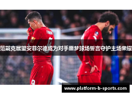 范戴克展望安菲尔德成为对手噩梦球场誓言守护主场荣耀