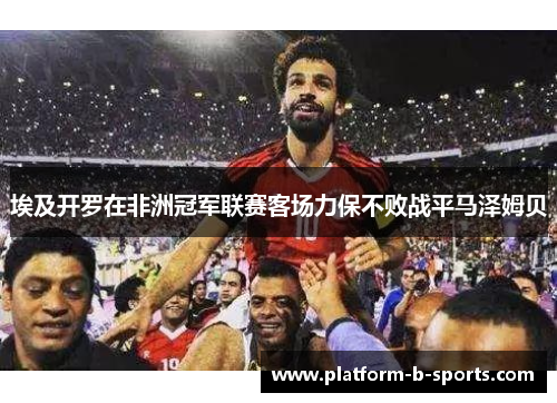 埃及开罗在非洲冠军联赛客场力保不败战平马泽姆贝