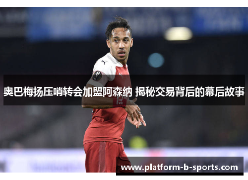 奥巴梅扬压哨转会加盟阿森纳 揭秘交易背后的幕后故事