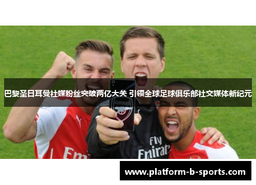 巴黎圣日耳曼社媒粉丝突破两亿大关 引领全球足球俱乐部社交媒体新纪元