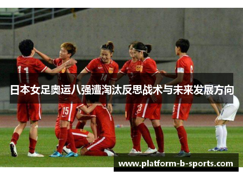 日本女足奥运八强遭淘汰反思战术与未来发展方向 日本女足奥运八强遭淘汰反思战术与未来发展方向
