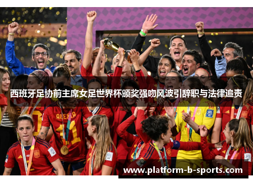 西班牙足协前主席女足世界杯颁奖强吻风波引辞职与法律追责