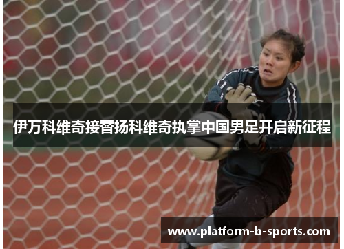 伊万科维奇接替扬科维奇执掌中国男足开启新征程