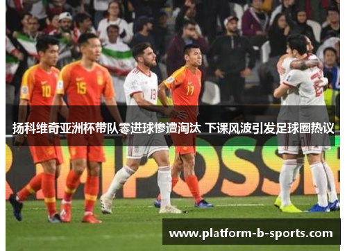 扬科维奇亚洲杯带队零进球惨遭淘汰 下课风波引发足球圈热议