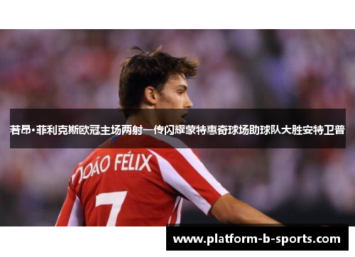 若昂·菲利克斯欧冠主场两射一传闪耀蒙特惠奇球场助球队大胜安特卫普